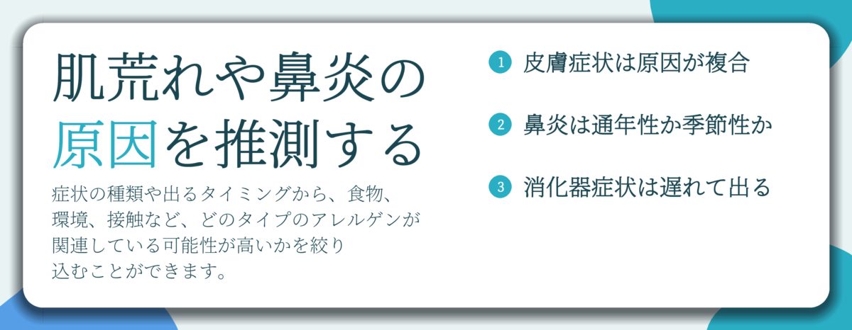 肌荒れや鼻炎の 原因を推測する。皮膚症状は原因が複合、鼻炎は通年性か季節性か、消化器症状は遅れて出る