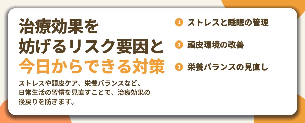 治療効果を 妨げるリスク要因と 今日からできる対策。ストレスと睡眠の管理、頭皮環境の改善、栄養バランスの見直し