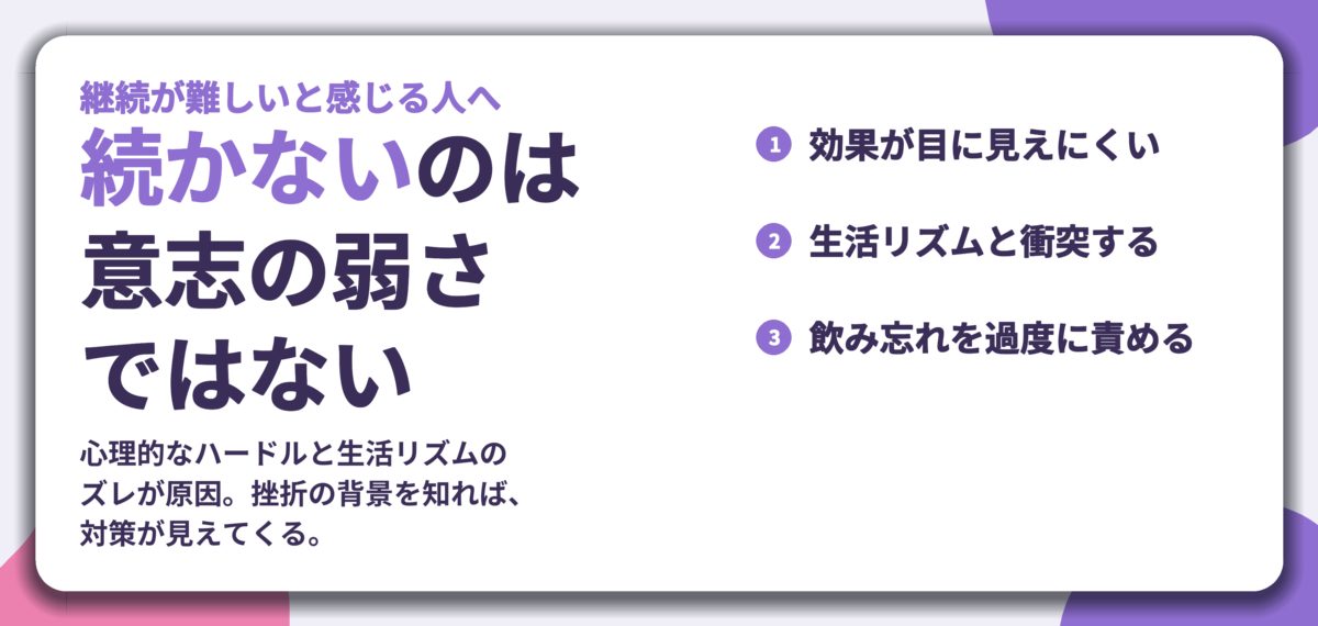 続かないのは 意志の弱さ ではない。効果が目に見えにくい、生活リズムと衝突する、飲み忘れを過度に責める