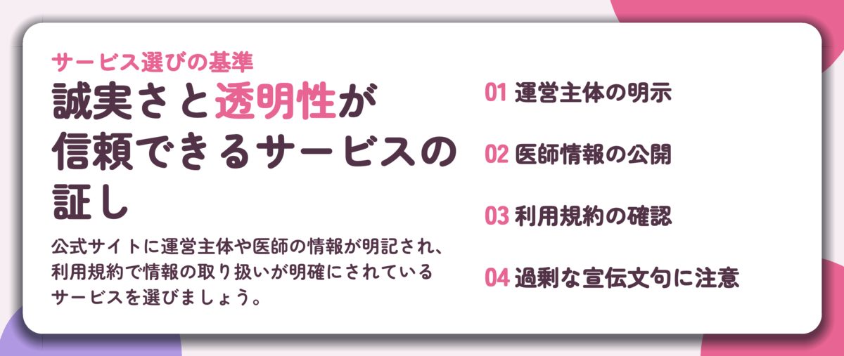 誠実さと透明性が 信頼できるサービスの 証し。運営主体の明示、医師情報の公開、利用規約の確認、過剰な宣伝文句に注意