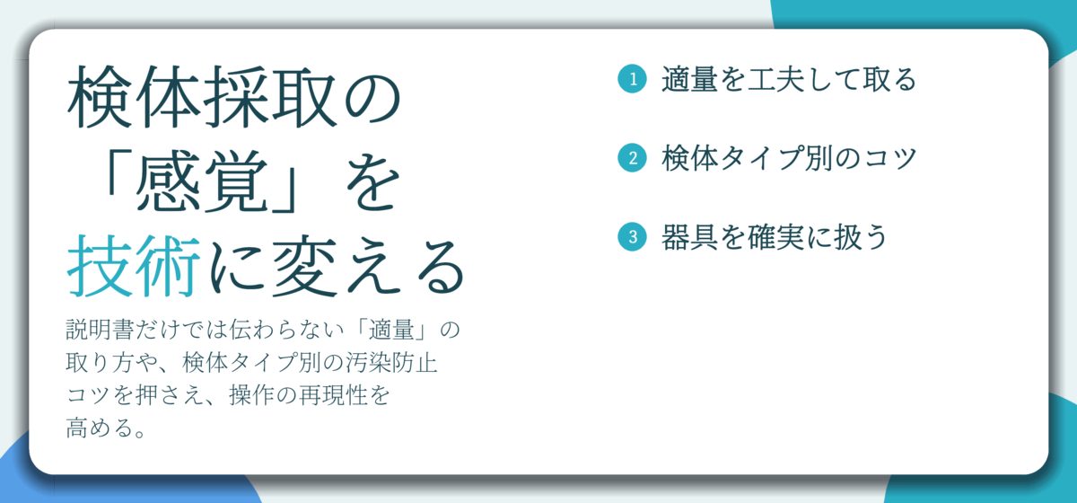 検体採取の 「感覚」を 技術に変える。適量を工夫して取る、検体タイプ別のコツ、器具を確実に扱う