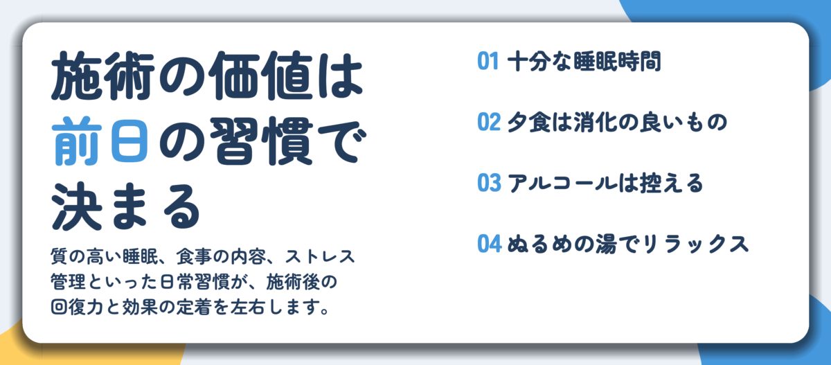 施術の価値は 前日の習慣で 決まる。十分な睡眠時間、夕食は消化の良いもの、アルコールは控える、ぬるめの湯でリラックス