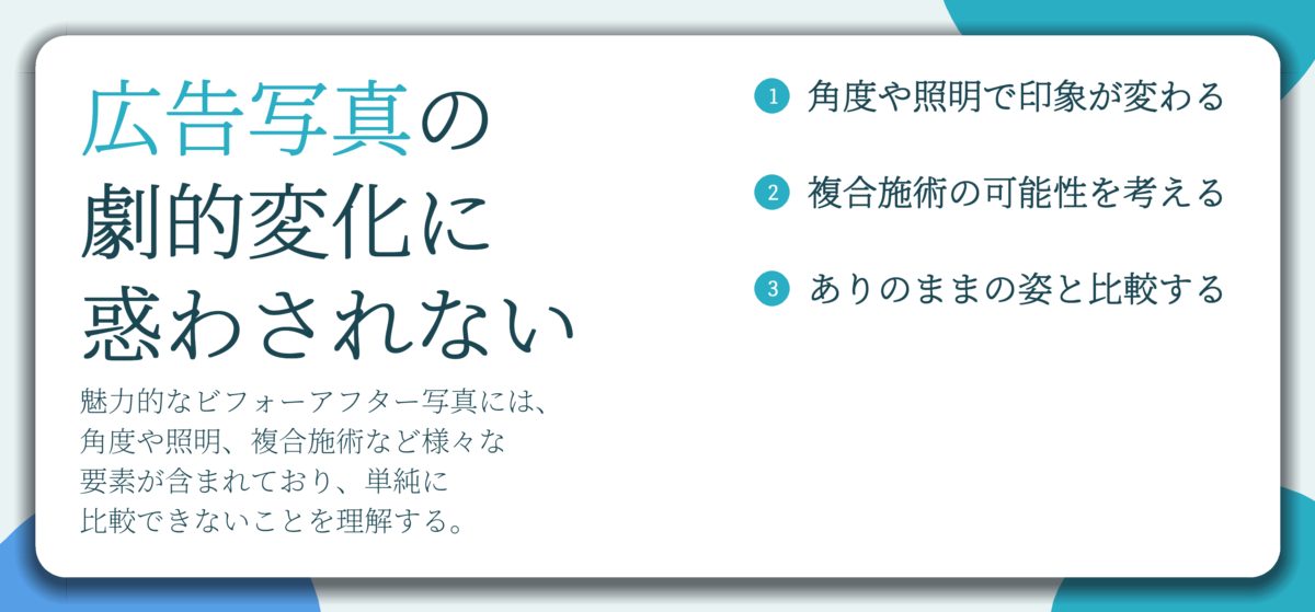 広告写真の 劇的変化に 惑わされない。角度や照明で印象が変わる、複合施術の可能性を考える、ありのままの姿と比較する